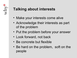 Talking about interests

• Make your interests come alive
• Acknowledge their interests as part
  of the problem
• Put the problem before your answer
• Look forward, not back
• Be concrete but flexible
• Be hard on the problem, soft on the
  people
 