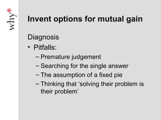 Invent options for mutual gain

Diagnosis
• Pitfalls:
  – Premature judgement
  – Searching for the single answer
  – The assumption of a fixed pie
  – Thinking that ‘solving their problem is
    their problem’
 