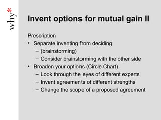 Invent options for mutual gain II

Prescription
• Separate inventing from deciding
   – (brainstorming)
   – Consider brainstorming with the other side
• Broaden your options (Circle Chart)
   – Look through the eyes of different experts
   – Invent agreements of different strengths
   – Change the scope of a proposed agreement
 