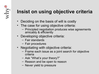 Insist on using objective criteria
• Deciding on the basis of will is costly
• The case for using objective criteria:
   – Principled negotiation produces wise agreements
     amicably & efficiently
• Developing objective criteria:
   – Fair standards
   – Fair procedures
• Negotiating with objective criteria:
   – Frame each issue as a joint search for objective
     criteria
   – Ask “What’s your theory?”
   – Reason and be open to reason
   – Never yield to pressure
 