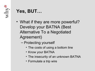 Yes, BUT…

• What if they are more powerful?
  Develop your BATNA (Best
  Alternative To a Negotiated
  Agreement)
  – Protecting yourself
    •   The costs of using a bottom line
    •   Know your BATNA
    •   The insecurity of an unknown BATNA
    •   Formulate a trip wire
 
