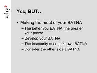 Yes, BUT…

• Making the most of your BATNA
  – The better you BATNA, the greater
    your power
  – Develop your BATNA
  – The insecurity of an unknown BATNA
  – Consider the other side’s BATNA
 