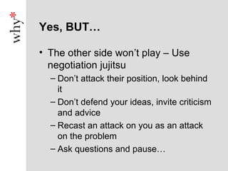 Yes, BUT…

• The other side won’t play – Use
  negotiation jujitsu
  – Don’t attack their position, look behind
    it
  – Don’t defend your ideas, invite criticism
    and advice
  – Recast an attack on you as an attack
    on the problem
  – Ask questions and pause…
 
