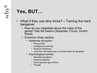Yes, BUT…
• What if they use dirty tricks? – Taming the hard
  bargainer
   – How do you negotiate about the rules of the
     game? Use the basics (Separate, Focus, Invent,
     Insist)
   – Common tricky tactics:
      • Deliberate deception
          –   Phony facts
          –   Ambiguous authority
          –   Dubious intentions
          –   Less than full disclosure is not the same as deception
      • Psychological warfare
          –   Stressful situations
          –   Personal attacks
          –   Good guy/bad guy routine
          –   Threats
 