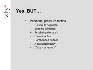 Yes, BUT…
   •   Positional pressure tactics
       –   Refusal to negotiate
       –   Extreme demands
       –   Escalating demands
       –   Lock-in tactics
       –   Hardhearted partner
       –   A calculated delay
       –   “Take it or leave it”
 