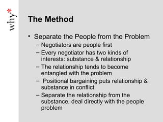 The Method

• Separate the People from the Problem
  – Negotiators are people first
  – Every negotiator has two kinds of
    interests: substance & relationship
  – The relationship tends to become
    entangled with the problem
  – Positional bargaining puts relationship &
    substance in conflict
  – Separate the relationship from the
    substance, deal directly with the people
    problem
 