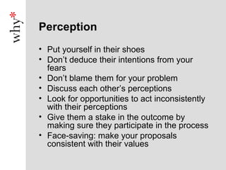 Perception
• Put yourself in their shoes
• Don’t deduce their intentions from your
  fears
• Don’t blame them for your problem
• Discuss each other’s perceptions
• Look for opportunities to act inconsistently
  with their perceptions
• Give them a stake in the outcome by
  making sure they participate in the process
• Face-saving: make your proposals
  consistent with their values
 