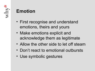 Emotion

• First recognise and understand
  emotions, theirs and yours
• Make emotions explicit and
  acknowledge them as legitimate
• Allow the other side to let off steam
• Don’t react to emotional outbursts
• Use symbolic gestures
 