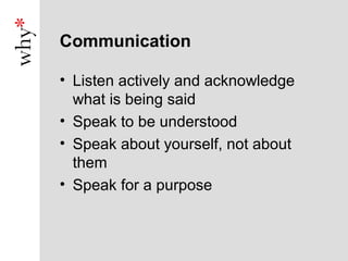 Communication

• Listen actively and acknowledge
  what is being said
• Speak to be understood
• Speak about yourself, not about
  them
• Speak for a purpose
 