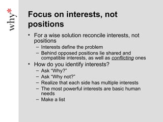 Focus on interests, not
positions
• For a wise solution reconcile interests, not
  positions
   – Interests define the problem
   – Behind opposed positions lie shared and
     compatible interests, as well as conflicting ones
• How do you identify interests?
   – Ask “Why?”
   – Ask “Why not?”
   – Realize that each side has multiple interests
   – The most powerful interests are basic human
     needs
   – Make a list
 