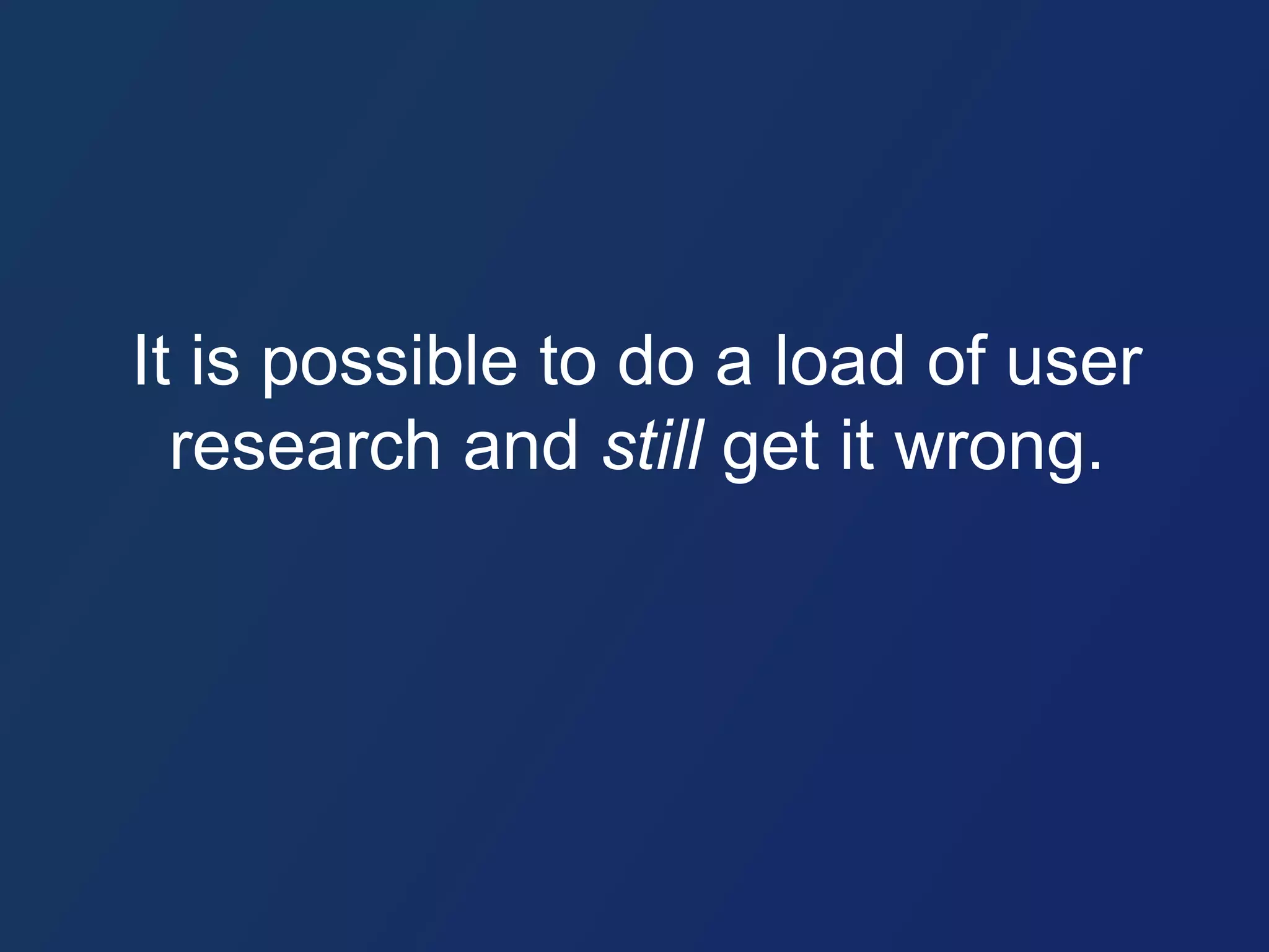 It is possible to do a load of user 
research and still get it wrong. 
 