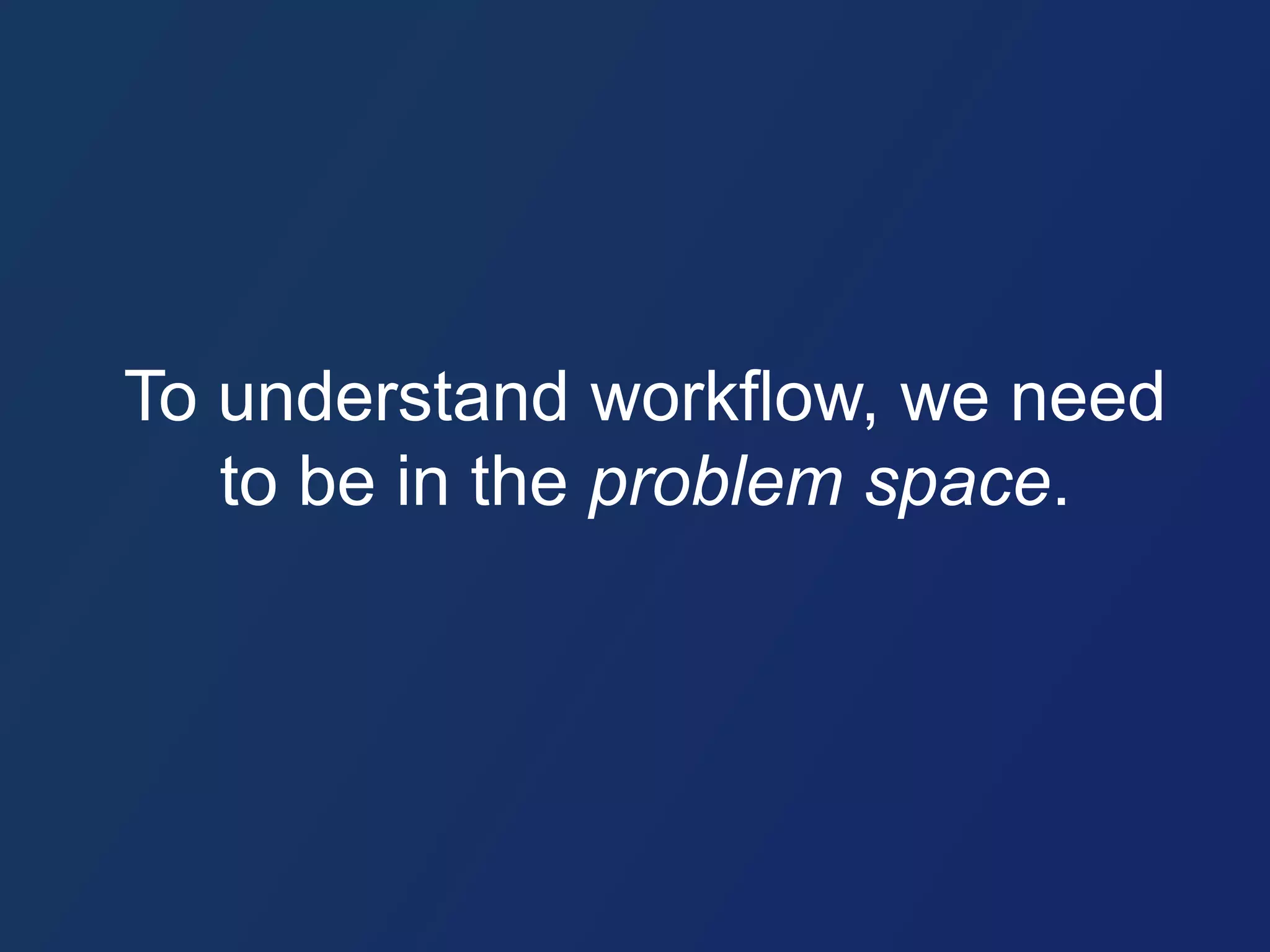 To understand workflow, we need 
to be in the problem space. 
 