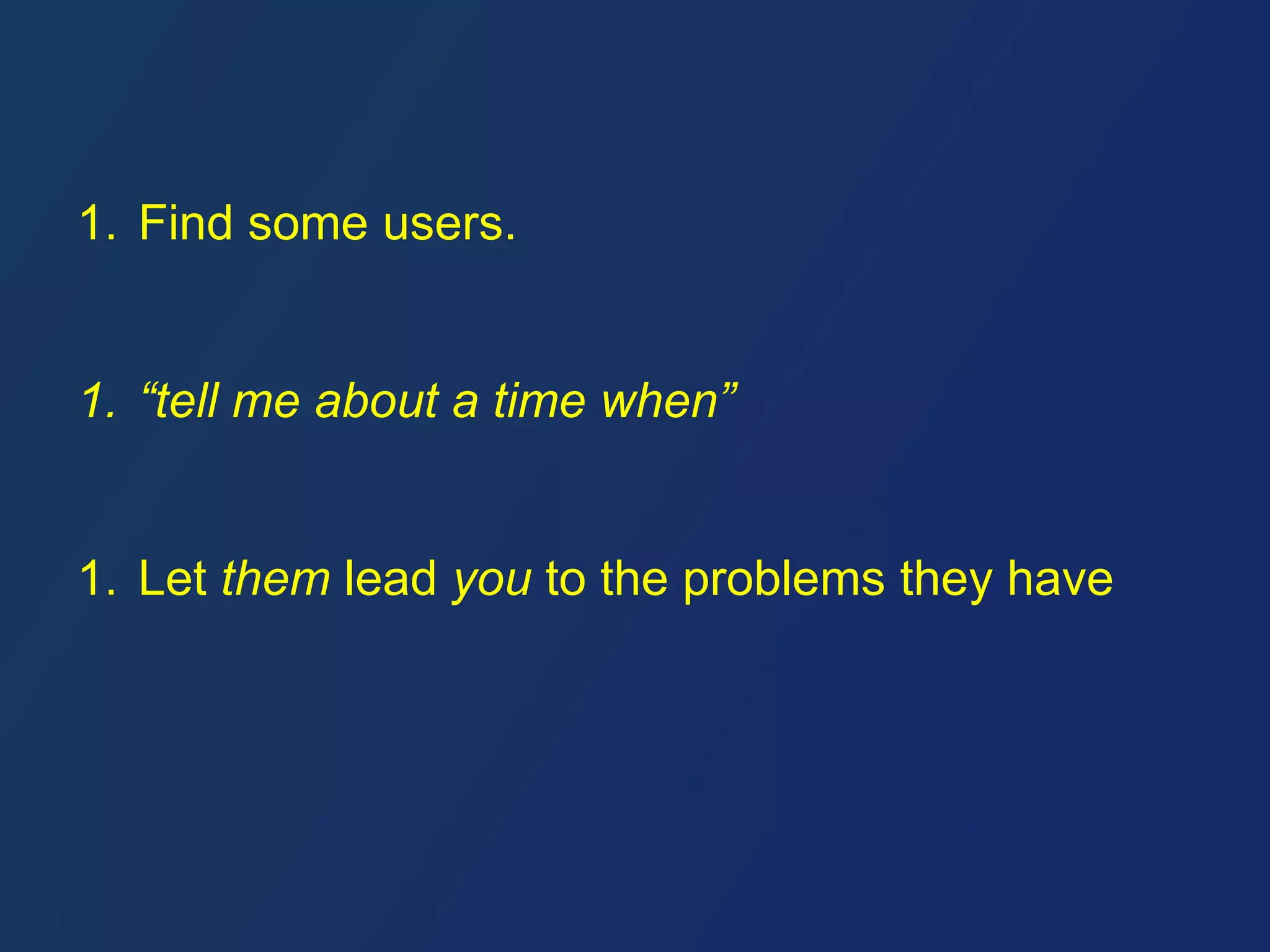 1. Find some users. 
1. “tell me about a time when” 
1. Let them lead you to the problems they have 
 