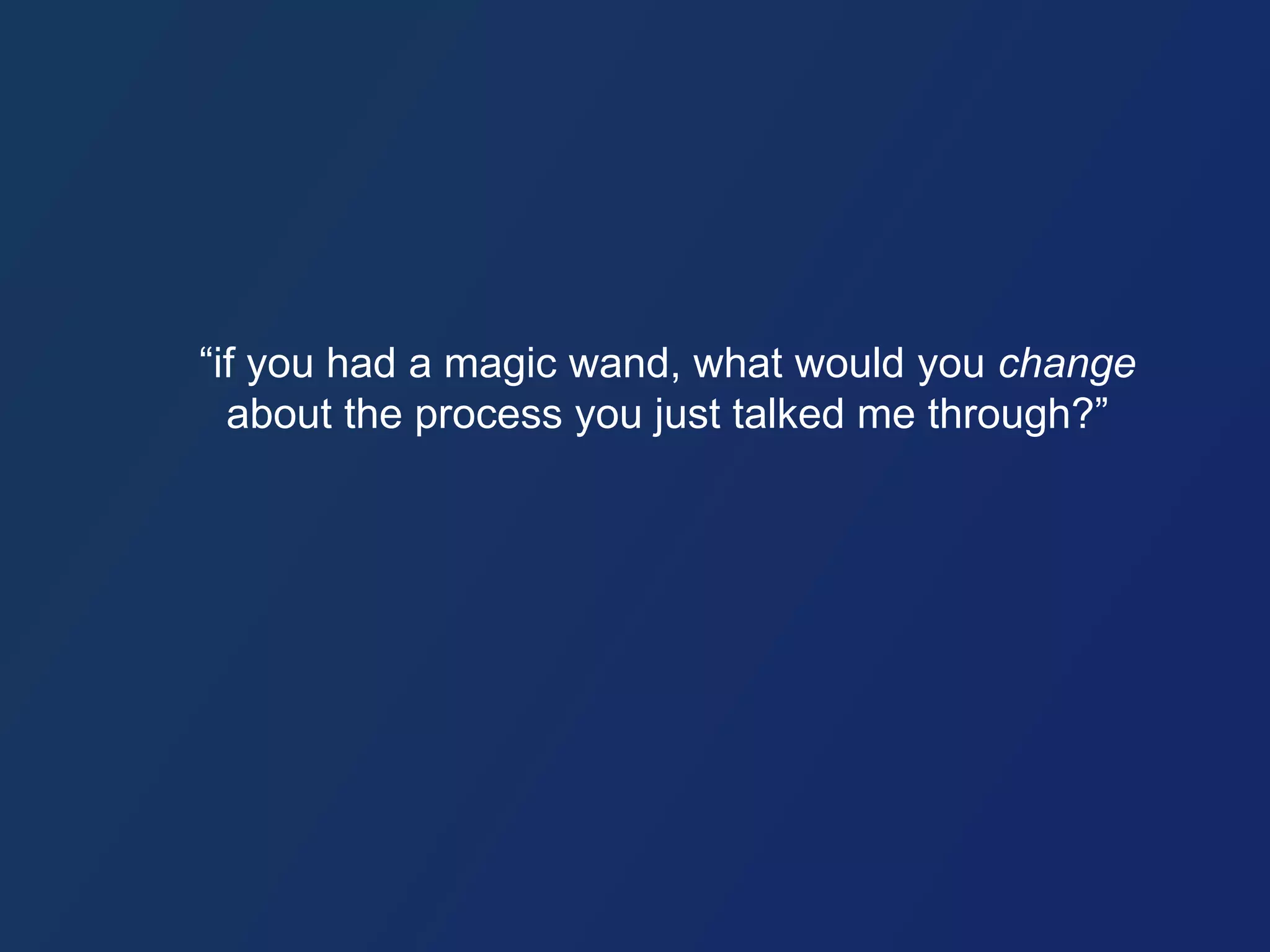 “if you had a magic wand, what would you change 
about the process you just talked me through?” 
 