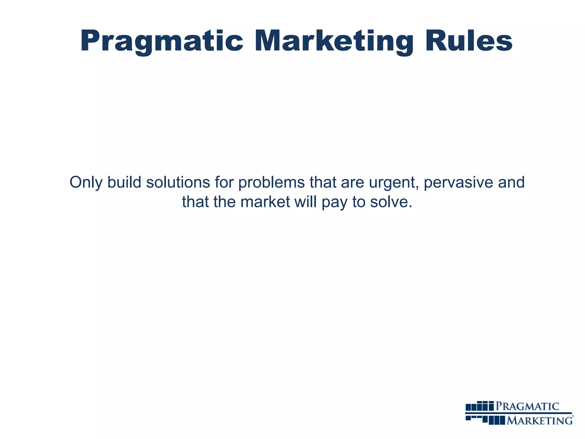Pragmatic Marketing Rules 
Only build solutions for problems that are urgent, pervasive and 
that the market will pay to solve. 
 