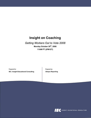 Insight on Coaching
                      Getting Workers Out to Vote 2008
                                  Monday October 20th, 2008
                                      11AM PT (2PM ET)




Prepared for:                                 Prepared by:

                                              Ubiqus Reporting
IEC: Insight Educational Consulting
 