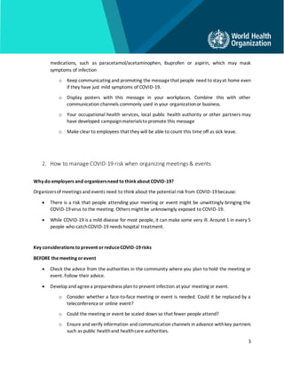 3
medications, such as paracetamol/acetaminophen, ibuprofen or aspirin, which may mask
symptoms of infection
o Keep communicating and promoting the messagethat people need to stayat home even
if they have just mild symptoms of COVID-19.
o Display posters with this message in your workplaces. Combine this with other
communication channels commonly used in your organizationor business.
o Your occupational health services, local public health authority or other partners may
have developed campaignmaterialsto promote this message
o Make clearto employees that they will be able to count this time off as sick leave.
2. How to manage COVID-19 risk when organizing meetings & events
Why do employers and organizersneed to think about COVID-19?
Organizersof meetings and events need to think about the potential risk from COVID-19because:
• There is a risk that people attending your meeting or event might be unwittingly bringing the
COVID-19virus to the meeting. Others might be unknowingly exposed to COVID-19.
• While COVID-19 is a mild disease for most people, it can make some very ill. Around 1 in every 5
people who catchCOVID-19 needs hospital treatment.
Key considerations to prevent orreduceCOVID-19risks
BEFORE themeeting orevent
• Check the advice from the authorities in the community where you plan to hold the meeting or
event. Follow their advice.
• Develop and agreea preparedness plan to prevent infection at your meeting or event.
o Consider whether a face-to-face meeting or event is needed. Could it be replaced by a
teleconferenceor online event?
o Could the meeting or event be scaled down so that fewer people attend?
o Ensure and verify information and communication channels in advance withkey partners
such as public healthand healthcare authorities.
 