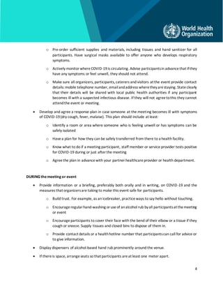 4
o Pre-order sufficient supplies and materials, including tissues and hand sanitizer for all
participants. Have surgical masks available to offer anyone who develops respiratory
symptoms.
o Actively monitorwhere COVID-19is circulating. Advise participantsin advancethat ifthey
have any symptoms or feel unwell, they should not attend.
o Make sure all organizers, participants, caterers and visitors at the event provide contact
details: mobile telephone number, emailandaddress wheretheyarestaying. Stateclearly
that their details will be shared with local public health authorities if any participant
becomes ill with a suspected infectious disease. If they will not agreetothis they cannot
attendthe event or meeting.
• Develop and agree a response plan in case someone at the meeting becomes ill with symptoms
of COVID-19(dry cough, fever, malaise). This plan should include at least:
o Identify a room or area where someone who is feeling unwell or has symptoms can be
safely isolated
o Havea plan for how they can be safely transferred from there to a health facility.
o Know what to do if a meeting participant, staff member or service provider tests positive
for COVID-19 during or just after the meeting
o Agreethe plan in advancewith your partner healthcareprovider or health department.
DURINGthemeeting or event
• Provide information or a briefing, preferably both orally and in writing, on COVID-19 and the
measures that organizersare taking to make this event safe for participants.
o Build trust. For example, as an icebreaker, practiceways to say hello without touching.
o Encourageregularhand-washing oruseof analcohol rub byall participantsat themeeting
or event
o Encourageparticipants to cover their face with the bend of their elbow or a tissue if they
cough or sneeze. Supply tissues and closed bins to dispose of them in.
o Provide contact details or a healthhotline number that participantscan call for advice or
to give information.
• Display dispensers of alcohol-based hand rub prominently around the venue.
• If thereis space, arrangeseats so that participants areat least one meter apart.
 