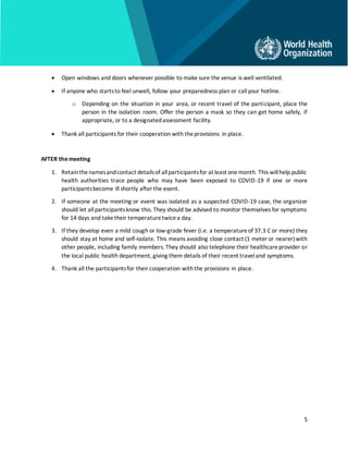 5
• Open windows and doors whenever possible to make sure the venue is well ventilated.
• If anyone who startsto feel unwell, follow your preparedness plan or callyour hotline.
o Depending on the situation in your area, or recent travel of the participant, place the
person in the isolation room. Offer the person a mask so they can get home safely, if
appropriate, or to a designatedassessment facility.
• Thank all participants for their cooperation with theprovisions in place.
AFTER themeeting
1. Retainthenamesandcontact detailsof allparticipantsfor at least onemonth. This willhelp public
health authorities trace people who may have been exposed to COVID-19 if one or more
participantsbecome ill shortly after the event.
2. If someone at the meeting or event was isolated as a suspected COVID-19 case, the organizer
should let allparticipantsknow this. They should be advised to monitor themselves for symptoms
for 14 days and taketheir temperaturetwicea day.
3. If they develop even a mild cough or low-grade fever (i.e. a temperatureof 37.3 C or more) they
should stay at home and self-isolate. This means avoiding close contact (1 meter or nearer)with
other people, including family members. They should also telephone their healthcareprovider or
the local public health department, giving them details of their recent traveland symptoms.
4. Thank all the participantsfor theircooperation withthe provisions in place.
 