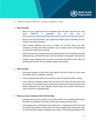 6
3. Things to consider when you and your employees travel
• Beforetraveling
o Make sure your organization and its employees have the latest information on areas
where COVID-19 is spreading. You can find this at
https://www.who.int/emergencies/diseases/novel-coronavirus-2019/situation-reports/
o Based on the latest information, your organization should assess the benefits and risks
relatedto upcoming travelplans.
o Avoid sending employees who may be at higher risk of serious illness (e.g. older
employees and those with medical conditions such as diabetes, heart and lung disease)
to areaswhere COVID-19is spreading.
o Makesure allpersons travelling tolocations reporting COVID-19arebriefed by a qualified
professional (e.g. staffhealthservices, healthcareprovider or local public health partner)
o Consider issuing employees who areabout to travelwith small bottles (under 100 CL) of
alcohol-based hand rub. This canfacilitateregularhand-washing.
• While traveling:
o Encourage employees to wash their hands regularly and stay at least one meter away
from people who are coughing or sneezing
o Ensure employees know what to do and who to contact if they feel ill while traveling.
o Ensure that your employees comply with instructions from local authorities where they
aretraveling. If, for example, they aretold by local authorities not togo somewhere they
should comply with this. Your employees should comply with any local restrictions on
travel, movement or largegatherings.
• When you oryouremployees return fromtraveling:
o Employees who have returnedfrom anarea whereCOVID-19 is spreading should monitor
themselves for symptoms for 14 days and take theirtemperaturetwicea day.
o Iftheydevelop evena mild cough orlow gradefever (i.e. a temperatureof37.3Cormore)
they should stay at home and self-isolate. This means avoiding close contact (one meter
or nearer)withother people, including family members. They should also telephone their
 
