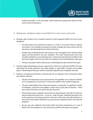 7
healthcare provider or the local public health department, giving them details of their
recent travel and symptoms.
4. Getting your workplace ready in case COVID-19 arrives in your community
• Develop a plan of what to do if someone becomes ill with suspected COVID-19 at one of your
workplaces
o The plan should cover putting the ill person in a room or area where they are isolated
from others in the workplace, limiting the number of people who have contact with the
sick person and contacting thelocal health authorities.
o Consider how to identify persons who may be at risk, and support them, without inviting
stigma and discrimination into your workplace. This could include persons who have
recentlytravelledtoan area reporting cases, orother personnel who haveconditions that
put themat higher risk of serious illness (e.g. diabetes, heart andlung disease, older age).
o Tell your local public healthauthority you aredeveloping the plan and seek theirinput.
• Promote regularteleworking acrossyour organization. Ifthereis an outbreakof COVID-19 in your
community the health authorities may advise people to avoid public transport and crowded
places. Teleworking will help your business keep operating while your employees stay safe.
• Develop a contingency and business continuity plan for an outbreak in the communities where
your business operates
o The plan will help prepare your organizationfor the possibility of an outbreak of COVID-
19 in its workplaces or community. It may also be valid for other healthemergencies
o The plan should address how to keep your business running even if a significant number
of employees, contractors and suppliers cannot come to your place of business - either
due to local restrictions on travelor because they areill.
o Communicate to your employees and contractorsabout the plan and make sure they are
awareof what they need to do – or not do – under the plan. Emphasize key points such
as the importance of staying away from work even if they have only mild symptoms or
have had to take simple medications (e.g. paracetamol, ibuprofen) which may mask the
symptoms
o Be sure your plan addresses the mental health and social consequences of a case of
COVID-19in the workplace or in the community and offer information and support.
 