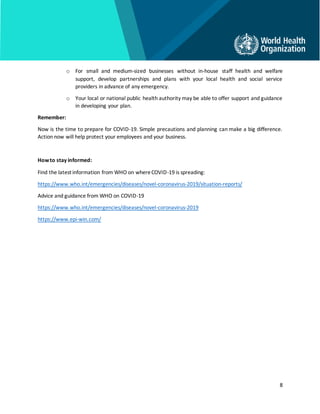 8
o For small and medium-sized businesses without in-house staff health and welfare
support, develop partnerships and plans with your local health and social service
providers in advance of any emergency.
o Your local or national public health authority may be able to offer support and guidance
in developing your plan.
Remember:
Now is the time to prepare for COVID-19. Simple precautions and planning can make a big difference.
Action now will help protect your employees and your business.
Howto stay informed:
Find the latest information from WHO on whereCOVID-19 is spreading:
https://www.who.int/emergencies/diseases/novel-coronavirus-2019/situation-reports/
Advice and guidance from WHO on COVID-19
https://www.who.int/emergencies/diseases/novel-coronavirus-2019
https://www.epi-win.com/
 