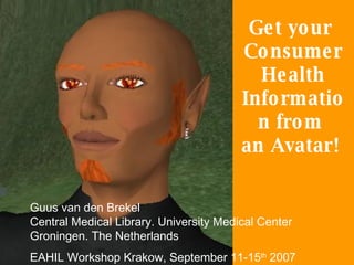Get your  Consumer Health Information from  an Avatar!  Guus van den Brekel  Central Medical Library. University Medical Center Groningen. The Netherlands EAHIL Workshop Krakow, September 11-15 th  2007 
