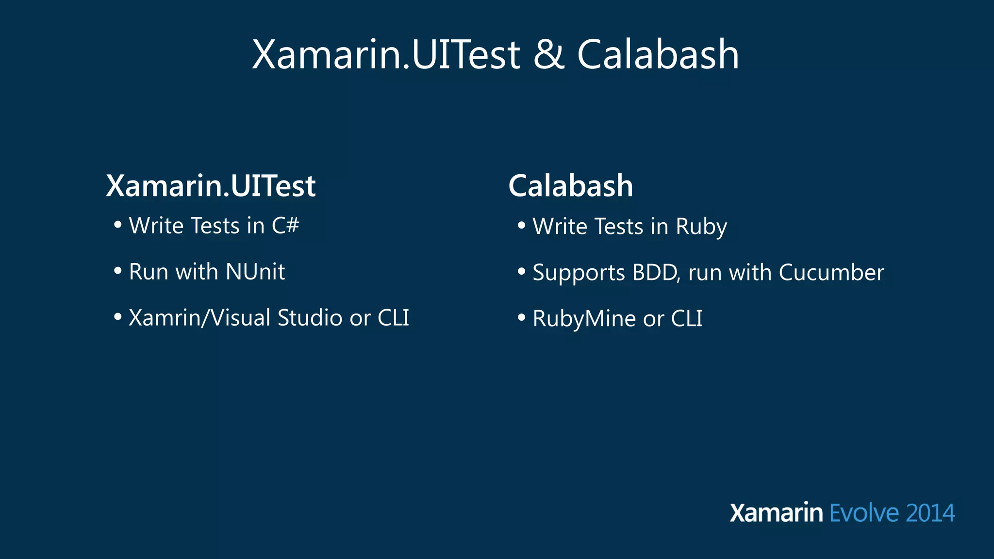 Xamarin.UITest & Calabash 
Xamarin.UITest 
• Write Tests in C# 
• Run with NUnit 
• Xamrin/Visual Studio or CLI 
Calabash 
• Write Tests in Ruby 
• Supports BDD, run with Cucumber 
• RubyMine or CLI 
 