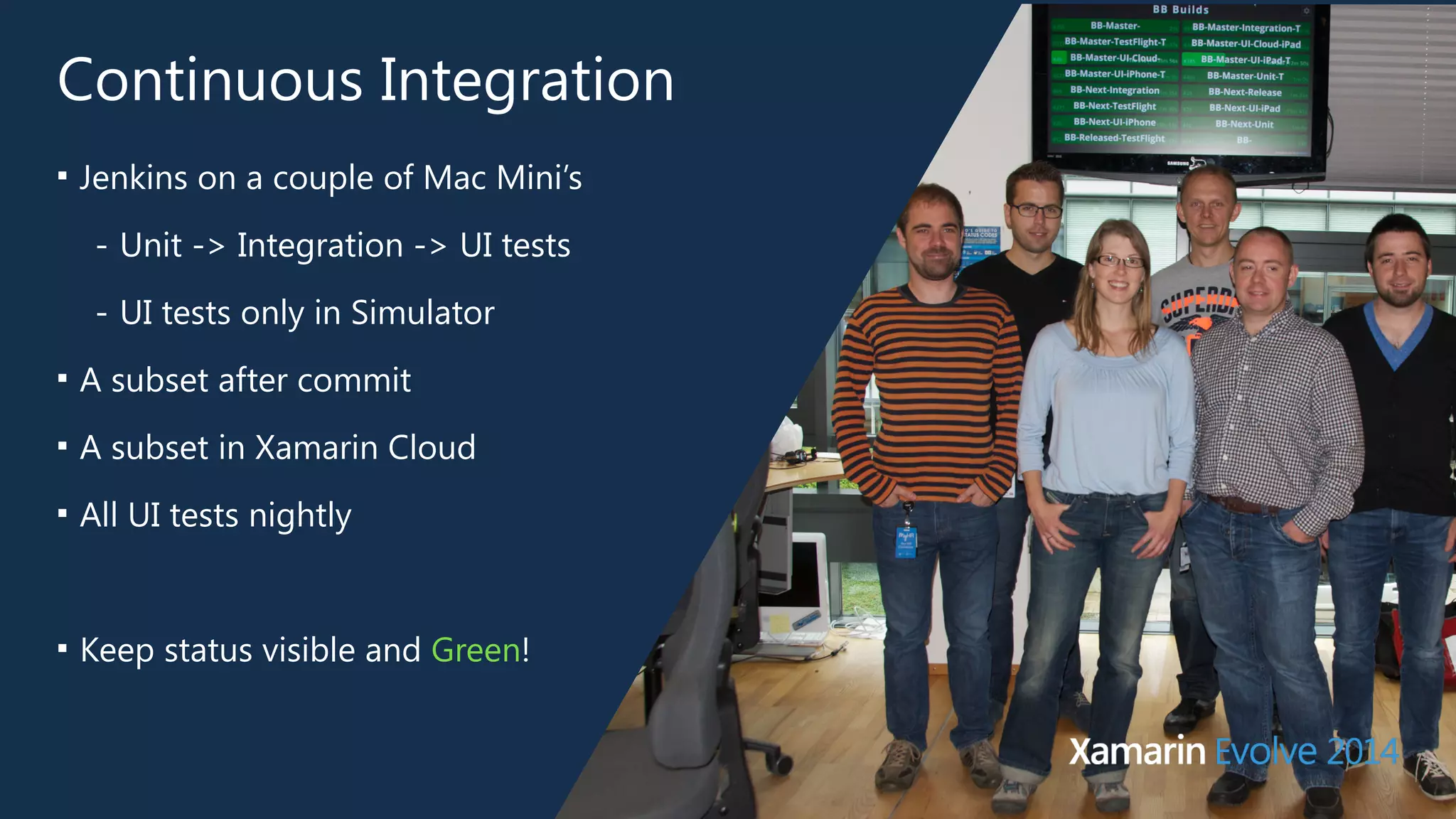 Continuous Integration 
■ Jenkins on a couple of Mac Mini’s 
- Unit -> Integration -> UI tests 
- UI tests only in Simulator 
■ A subset after commit 
■ A subset in Xamarin Cloud 
■ All UI tests nightly 
! 
■ Keep status visible and Green! 
 