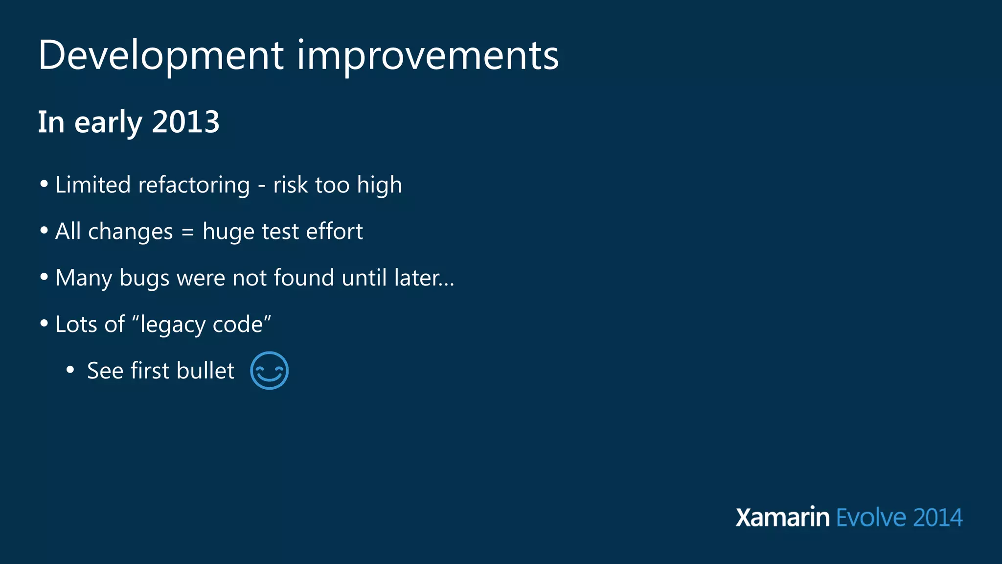Development improvements 
In early 2013 
• Limited refactoring - risk too high 
• All changes = huge test effort 
•Many bugs were not found until later… 
• Lots of “legacy code” 
• See first bullet 
 