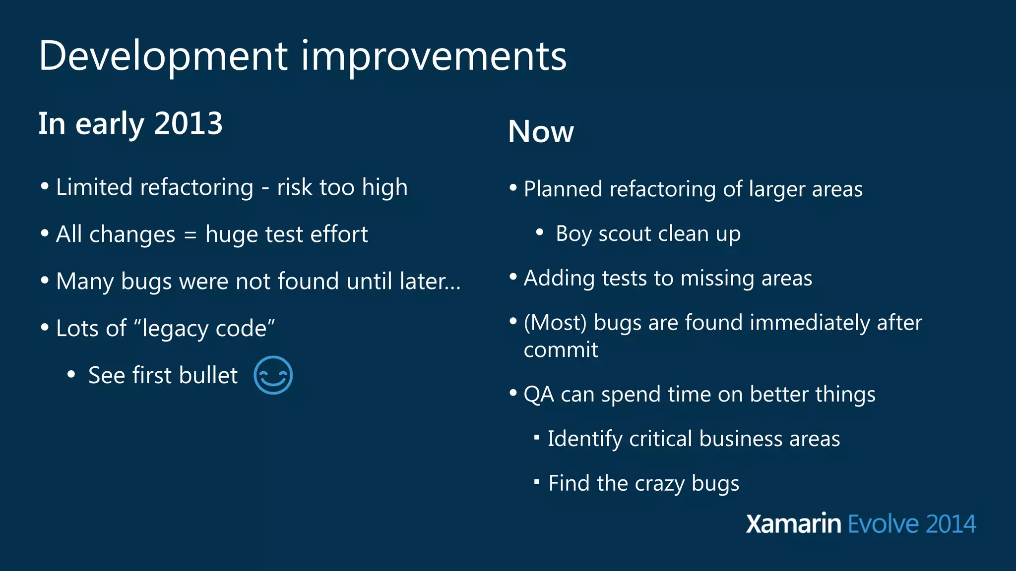 Development improvements 
In early 2013 Now 
• Limited refactoring - risk too high 
• All changes = huge test effort 
•Many bugs were not found until later… 
• Lots of “legacy code” 
• See first bullet 
• Planned refactoring of larger areas 
• Boy scout clean up 
• Adding tests to missing areas 
• (Most) bugs are found immediately after 
commit 
• QA can spend time on better things 
■ Identify critical business areas 
■ Find the crazy bugs 
 