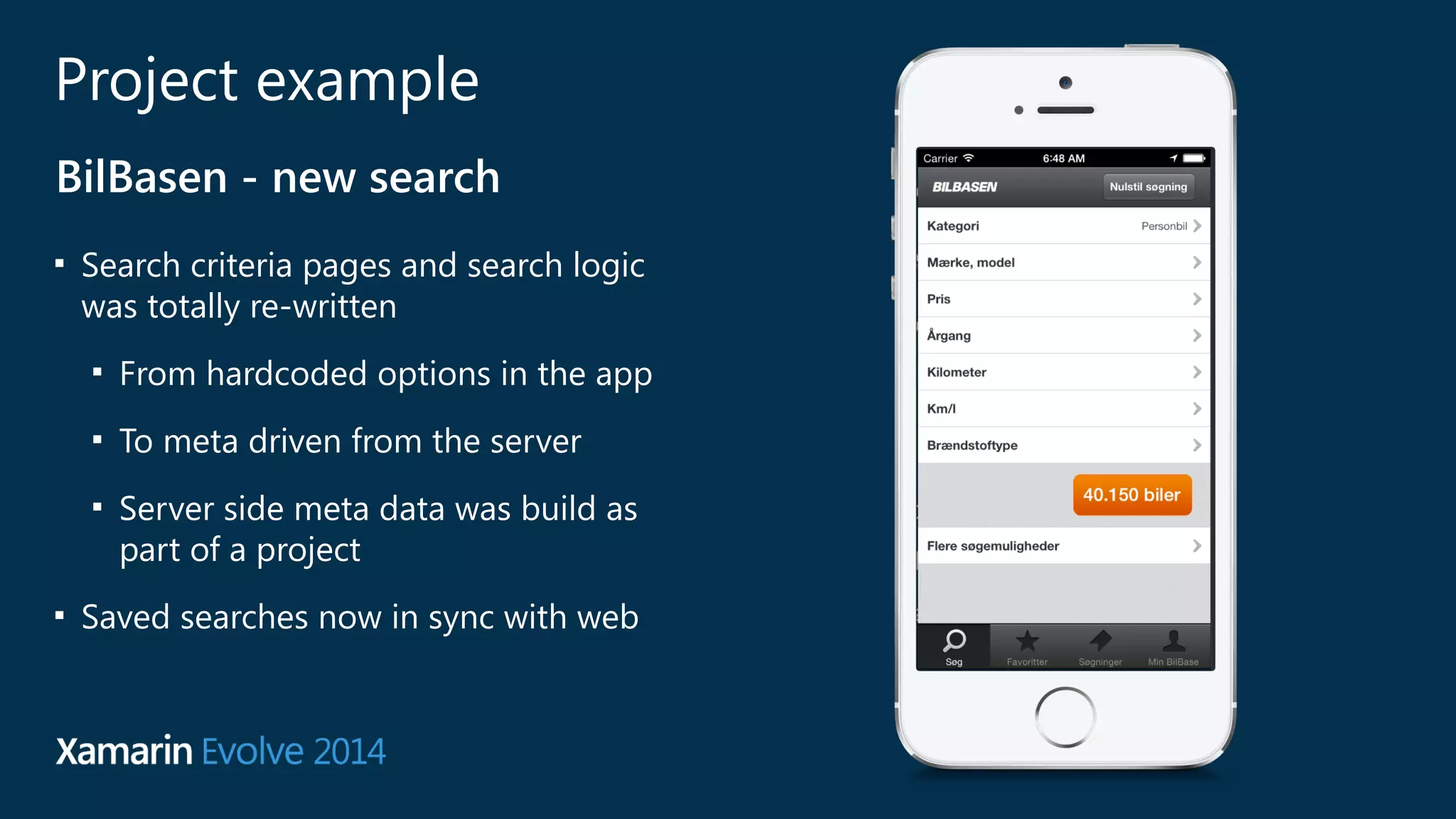 Project example 
BilBasen - new search 
■ Search criteria pages and search logic 
was totally re-written 
■ From hardcoded options in the app 
■ To meta driven from the server 
■ Server side meta data was build as 
part of a project 
■ Saved searches now in sync with web 
 