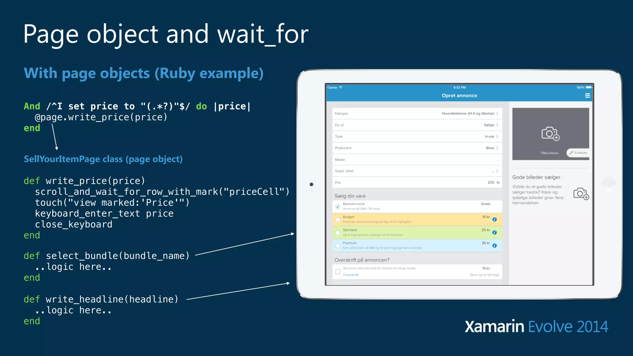 Page object and wait_for 
With page objects (Ruby example) 
And /^I set price to "(.*?)"$/ do |price| 
@page.write_price(price) 
end 
SellYourItemPage class (page object) 
def write_price(price) 
scroll_and_wait_for_row_with_mark("priceCell") 
touch("view marked:'Price'") 
keyboard_enter_text price 
close_keyboard 
end 
def select_bundle(bundle_name) 
..logic here.. 
end 
! 
def write_headline(headline) 
..logic here.. 
end 
 