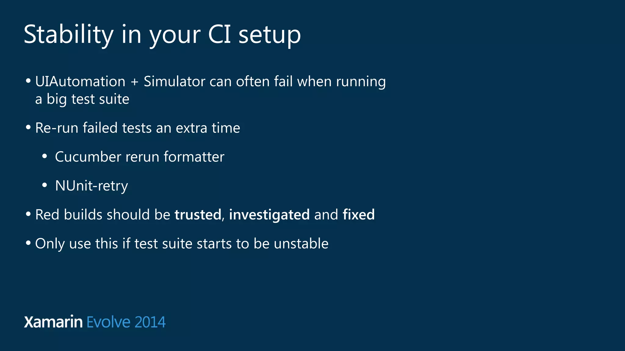 Stability in your CI setup 
• UIAutomation + Simulator can often fail when running 
a big test suite 
• Re-run failed tests an extra time 
• Cucumber rerun formatter 
• NUnit-retry 
• Red builds should be trusted, investigated and fixed 
• Only use this if test suite starts to be unstable 
 