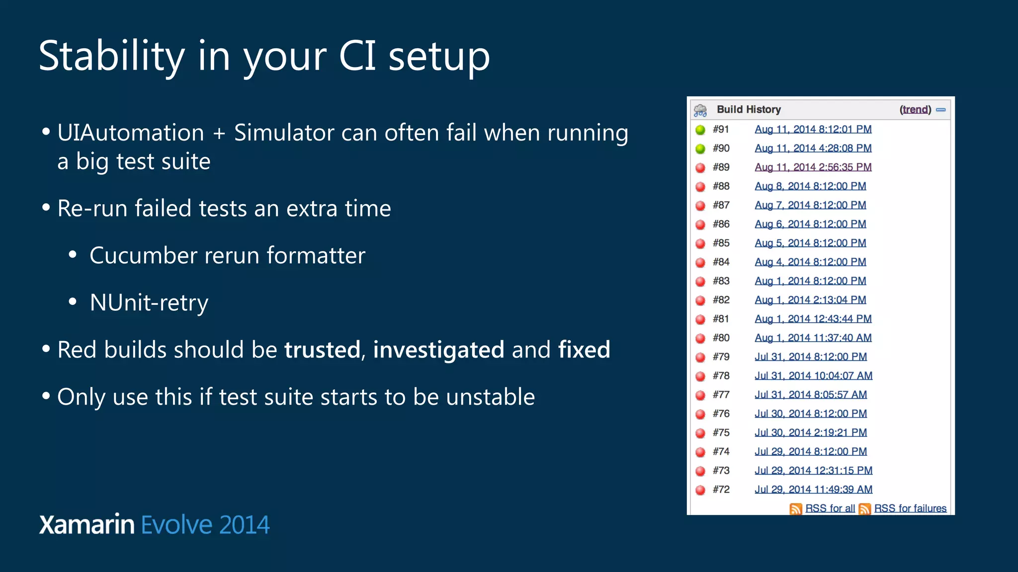 Stability in your CI setup 
• UIAutomation + Simulator can often fail when running 
a big test suite 
• Re-run failed tests an extra time 
• Cucumber rerun formatter 
• NUnit-retry 
• Red builds should be trusted, investigated and fixed 
• Only use this if test suite starts to be unstable 
 