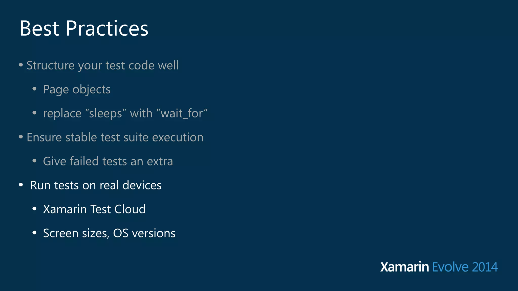 Best Practices 
• Structure your test code well 
• Page objects 
• replace “sleeps” with “wait_for” 
• Ensure stable test suite execution 
• Give failed tests an extra 
• Run tests on real devices 
• Xamarin Test Cloud 
• Screen sizes, OS versions 
 