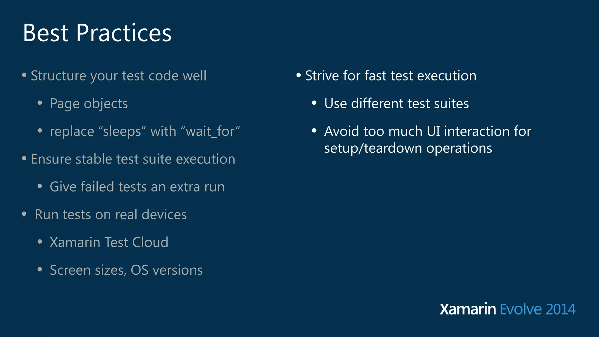 Best Practices 
• Structure your test code well 
• Page objects 
• replace “sleeps” with “wait_for” 
• Ensure stable test suite execution 
• Give failed tests an extra run 
• Run tests on real devices 
• Xamarin Test Cloud 
• Screen sizes, OS versions 
• Strive for fast test execution 
• Use different test suites 
• Avoid too much UI interaction for 
setup/teardown operations 
 