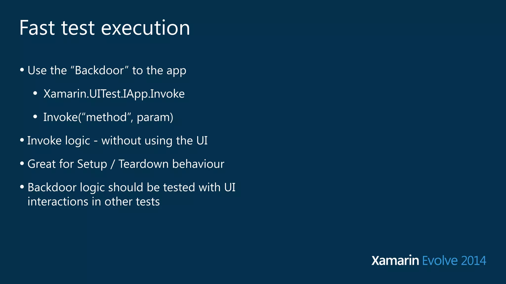 Fast test execution 
• Use the “Backdoor” to the app 
• Xamarin.UITest.IApp.Invoke 
• Invoke(“method”, param) 
• Invoke logic - without using the UI 
• Great for Setup / Teardown behaviour 
• Backdoor logic should be tested with UI 
interactions in other tests 
 