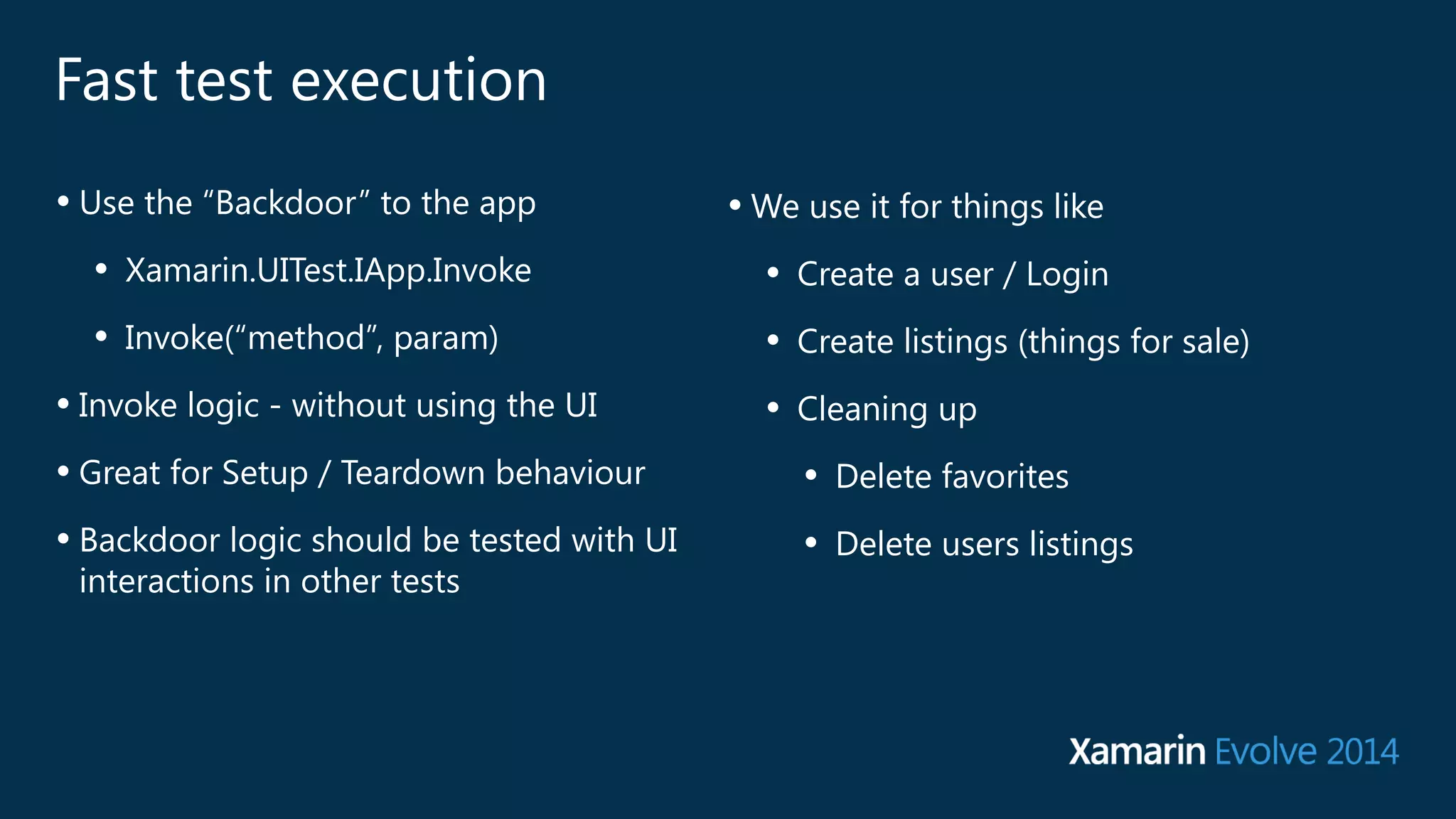 Fast test execution 
• Use the “Backdoor” to the app 
• Xamarin.UITest.IApp.Invoke 
• Invoke(“method”, param) 
• Invoke logic - without using the UI 
• Great for Setup / Teardown behaviour 
• Backdoor logic should be tested with UI 
interactions in other tests 
•We use it for things like 
• Create a user / Login 
• Create listings (things for sale) 
• Cleaning up 
• Delete favorites 
• Delete users listings 
 