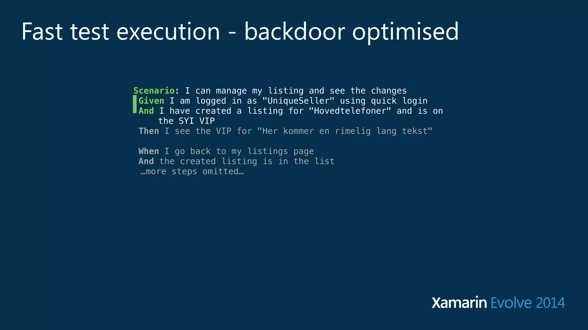 Fast test execution - backdoor optimised 
Scenario: I can manage my listing and see the changes 
Given I am logged in as "UniqueSeller" using quick login 
And I have created a listing for "Hovedtelefoner" and is on 
the SYI VIP 
Then I see the VIP for "Her kommer en rimelig lang tekst" 
! 
When I go back to my listings page 
And the created listing is in the list 
…more steps omitted… 
 