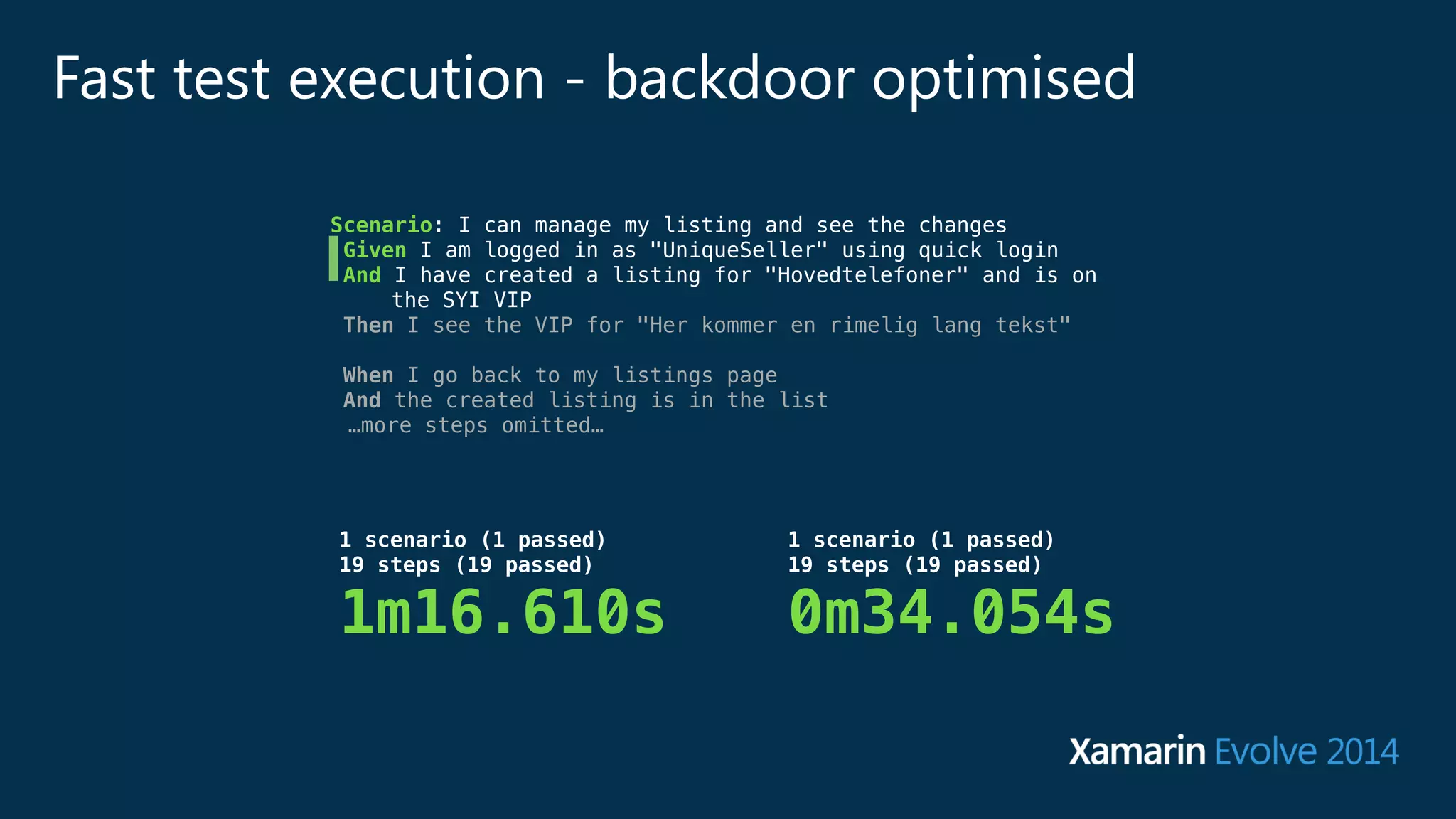Fast test execution - backdoor optimised 
Scenario: I can manage my listing and see the changes 
Given I am logged in as "UniqueSeller" using quick login 
And I have created a listing for "Hovedtelefoner" and is on 
the SYI VIP 
Then I see the VIP for "Her kommer en rimelig lang tekst" 
! 
When I go back to my listings page 
And the created listing is in the list 
…more steps omitted… 
1 scenario (1 passed) 
19 steps (19 passed) 
0m34.054s 
1 scenario (1 passed) 
19 steps (19 passed) 
1m16.610s 
 