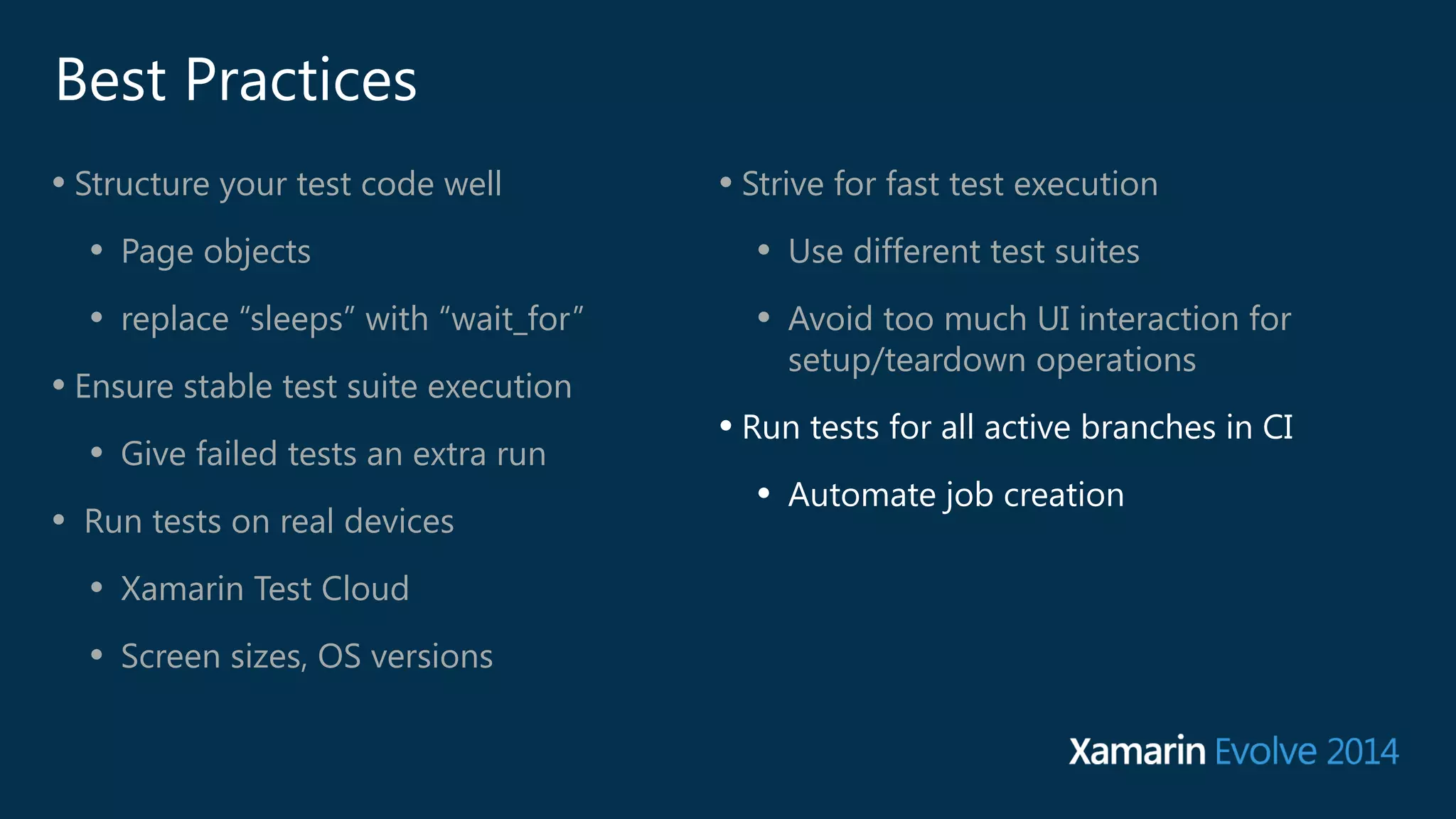 Best Practices 
• Structure your test code well 
• Page objects 
• replace “sleeps” with “wait_for” 
• Ensure stable test suite execution 
• Give failed tests an extra run 
• Run tests on real devices 
• Xamarin Test Cloud 
• Screen sizes, OS versions 
• Strive for fast test execution 
• Use different test suites 
• Avoid too much UI interaction for 
setup/teardown operations 
• Run tests for all active branches in CI 
• Automate job creation 
 