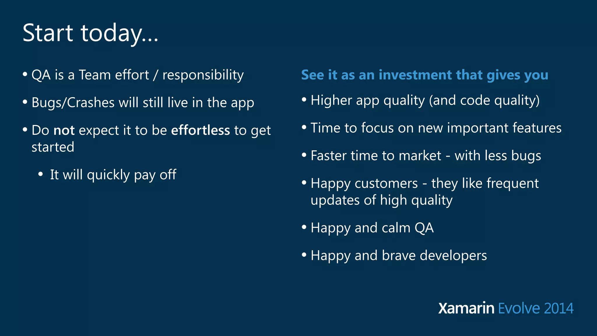 Start today… 
• QA is a Team effort / responsibility 
• Bugs/Crashes will still live in the app 
• Do not expect it to be effortless to get 
started 
• It will quickly pay off 
See it as an investment that gives you 
• Higher app quality (and code quality) 
• Time to focus on new important features 
• Faster time to market - with less bugs 
• Happy customers - they like frequent 
updates of high quality 
• Happy and calm QA 
• Happy and brave developers 
 