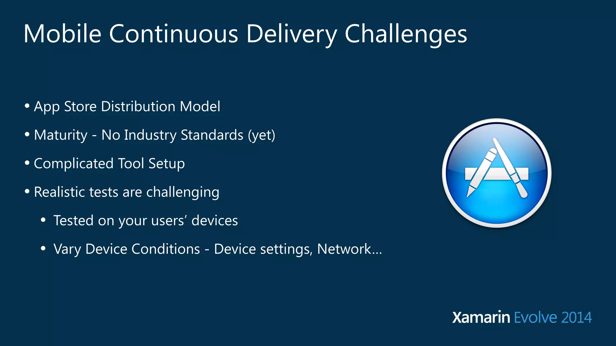 Mobile Continuous Delivery Challenges 
• App Store Distribution Model 
•Maturity - No Industry Standards (yet) 
• Complicated Tool Setup 
• Realistic tests are challenging 
• Tested on your users’ devices 
• Vary Device Conditions - Device settings, Network… 
 