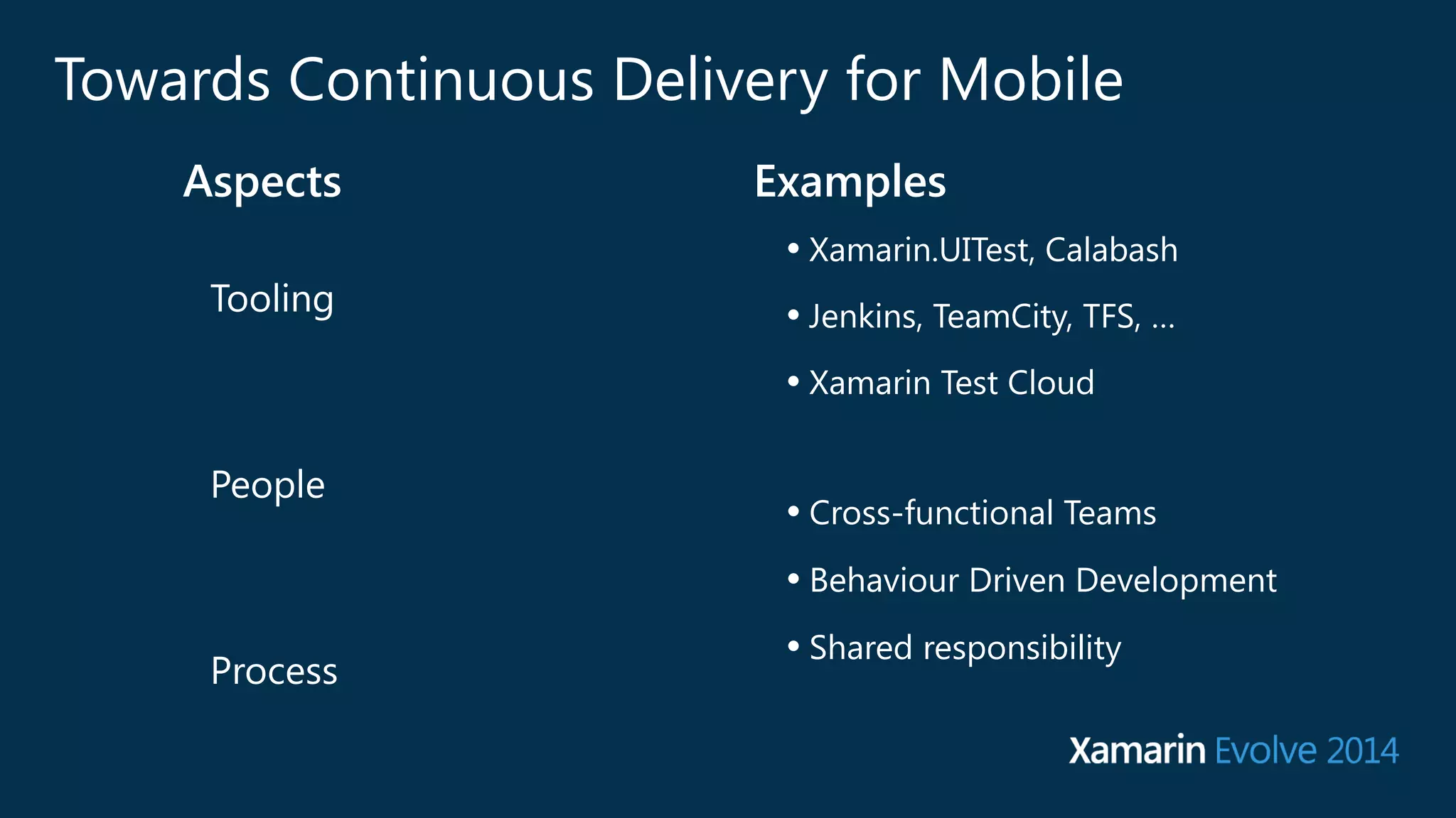 Towards Continuous Delivery for Mobile 
Aspects Examples 
Tooling 
People 
Process 
• Xamarin.UITest, Calabash 
• Jenkins, TeamCity, TFS, … 
• Xamarin Test Cloud 
• Cross-functional Teams 
• Behaviour Driven Development 
• Shared responsibility 
 