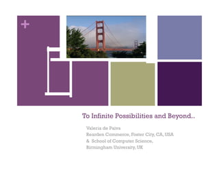 +




    To Infinite Possibilities and Beyond..
     Valeria de Paiva
     Rearden Commerce, Foster City, CA, USA
     & School of Computer Science,
     Birmingham University, UK
 