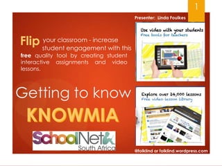 1
Presenter: Linda Foulkes

your classroom - increase
Flip student engagement with this
free quality tool by creating student
interactive assignments and video
lessons.

Getting to know

@folklind or folklind.wordpress.com

 