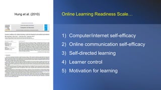 Hung et al. (2010)
1) Computer/internet self-efficacy
2) Online communication self-efficacy
3) Self-directed learning
4) Learner control
5) Motivation for learning
Online Learning Readiness Scale…
 