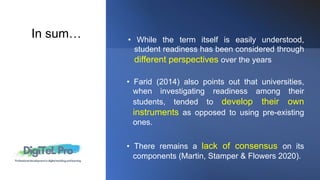 • Farid (2014) also points out that universities,
when investigating readiness among their
students, tended to develop their own
instruments as opposed to using pre-existing
ones.
• There remains a lack of consensus on its
components (Martin, Stamper & Flowers 2020).
• While the term itself is easily understood,
student readiness has been considered through
different perspectives over the years
In sum…
 