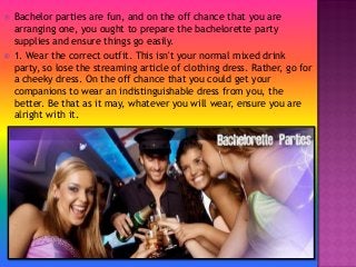  Bachelor parties are fun, and on the off chance that you are
arranging one, you ought to prepare the bachelorette party
supplies and ensure things go easily.
 1. Wear the correct outfit. This isn't your normal mixed drink
party, so lose the streaming article of clothing dress. Rather, go for
a cheeky dress. On the off chance that you could get your
companions to wear an indistinguishable dress from you, the
better. Be that as it may, whatever you will wear, ensure you are
alright with it.
 